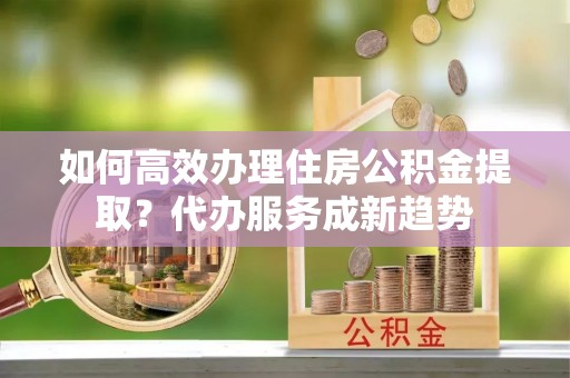 库车如何高效办理住房公积金提取？代办服务成新趋势